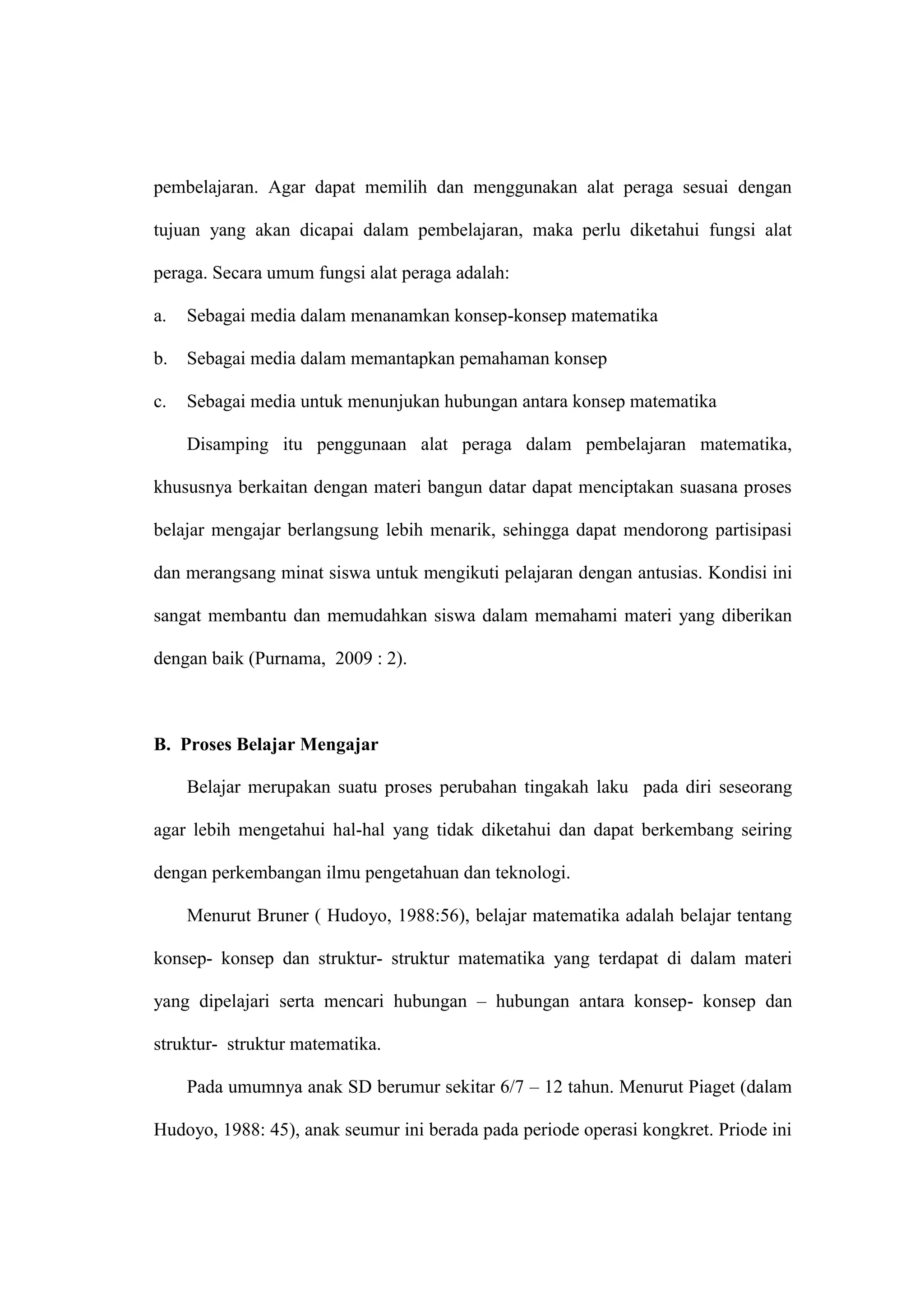 pembelajaran. Agar dapat memilih dan menggunakan alat peraga sesuai dengan
tujuan yang akan dicapai dalam pembelajaran, maka perlu diketahui fungsi alat
peraga. Secara umum fungsi alat peraga adalah:
a. Sebagai media dalam menanamkan konsep-konsep matematika
b. Sebagai media dalam memantapkan pemahaman konsep
c. Sebagai media untuk menunjukan hubungan antara konsep matematika
Disamping itu penggunaan alat peraga dalam pembelajaran matematika,
khususnya berkaitan dengan materi bangun datar dapat menciptakan suasana proses
belajar mengajar berlangsung lebih menarik, sehingga dapat mendorong partisipasi
dan merangsang minat siswa untuk mengikuti pelajaran dengan antusias. Kondisi ini
sangat membantu dan memudahkan siswa dalam memahami materi yang diberikan
dengan baik (Purnama, 2009 : 2).
B. Proses Belajar Mengajar
Belajar merupakan suatu proses perubahan tingakah laku pada diri seseorang
agar lebih mengetahui hal-hal yang tidak diketahui dan dapat berkembang seiring
dengan perkembangan ilmu pengetahuan dan teknologi.
Menurut Bruner ( Hudoyo, 1988:56), belajar matematika adalah belajar tentang
konsep- konsep dan struktur- struktur matematika yang terdapat di dalam materi
yang dipelajari serta mencari hubungan – hubungan antara konsep- konsep dan
struktur- struktur matematika.
Pada umumnya anak SD berumur sekitar 6/7 – 12 tahun. Menurut Piaget (dalam
Hudoyo, 1988: 45), anak seumur ini berada pada periode operasi kongkret. Priode ini
 