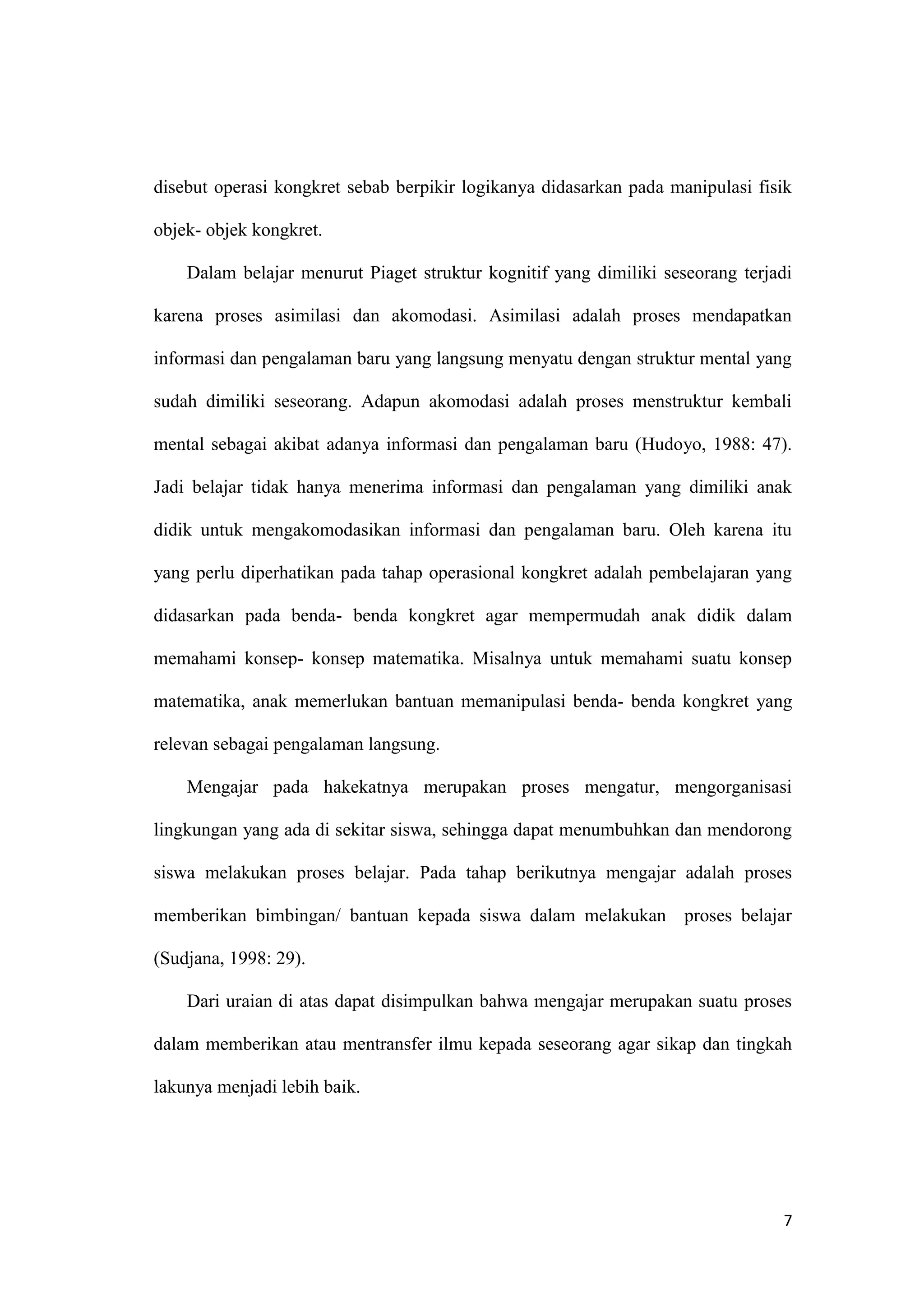 7
disebut operasi kongkret sebab berpikir logikanya didasarkan pada manipulasi fisik
objek- objek kongkret.
Dalam belajar menurut Piaget struktur kognitif yang dimiliki seseorang terjadi
karena proses asimilasi dan akomodasi. Asimilasi adalah proses mendapatkan
informasi dan pengalaman baru yang langsung menyatu dengan struktur mental yang
sudah dimiliki seseorang. Adapun akomodasi adalah proses menstruktur kembali
mental sebagai akibat adanya informasi dan pengalaman baru (Hudoyo, 1988: 47).
Jadi belajar tidak hanya menerima informasi dan pengalaman yang dimiliki anak
didik untuk mengakomodasikan informasi dan pengalaman baru. Oleh karena itu
yang perlu diperhatikan pada tahap operasional kongkret adalah pembelajaran yang
didasarkan pada benda- benda kongkret agar mempermudah anak didik dalam
memahami konsep- konsep matematika. Misalnya untuk memahami suatu konsep
matematika, anak memerlukan bantuan memanipulasi benda- benda kongkret yang
relevan sebagai pengalaman langsung.
Mengajar pada hakekatnya merupakan proses mengatur, mengorganisasi
lingkungan yang ada di sekitar siswa, sehingga dapat menumbuhkan dan mendorong
siswa melakukan proses belajar. Pada tahap berikutnya mengajar adalah proses
memberikan bimbingan/ bantuan kepada siswa dalam melakukan proses belajar
(Sudjana, 1998: 29).
Dari uraian di atas dapat disimpulkan bahwa mengajar merupakan suatu proses
dalam memberikan atau mentransfer ilmu kepada seseorang agar sikap dan tingkah
lakunya menjadi lebih baik.
 
