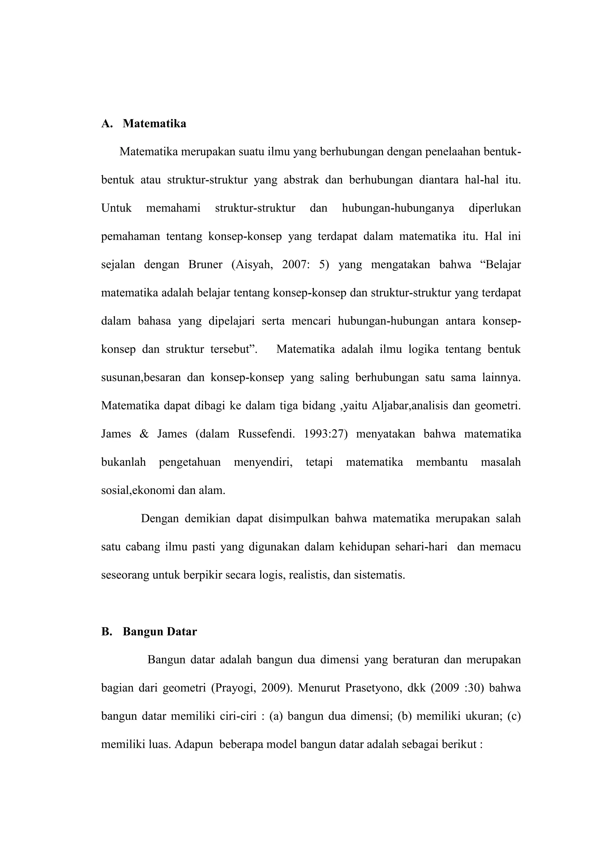 A. Matematika
Matematika merupakan suatu ilmu yang berhubungan dengan penelaahan bentuk-
bentuk atau struktur-struktur yang abstrak dan berhubungan diantara hal-hal itu.
Untuk memahami struktur-struktur dan hubungan-hubunganya diperlukan
pemahaman tentang konsep-konsep yang terdapat dalam matematika itu. Hal ini
sejalan dengan Bruner (Aisyah, 2007: 5) yang mengatakan bahwa “Belajar
matematika adalah belajar tentang konsep-konsep dan struktur-struktur yang terdapat
dalam bahasa yang dipelajari serta mencari hubungan-hubungan antara konsep-
konsep dan struktur tersebut”. Matematika adalah ilmu logika tentang bentuk
susunan,besaran dan konsep-konsep yang saling berhubungan satu sama lainnya.
Matematika dapat dibagi ke dalam tiga bidang ,yaitu Aljabar,analisis dan geometri.
James & James (dalam Russefendi. 1993:27) menyatakan bahwa matematika
bukanlah pengetahuan menyendiri, tetapi matematika membantu masalah
sosial,ekonomi dan alam.
Dengan demikian dapat disimpulkan bahwa matematika merupakan salah
satu cabang ilmu pasti yang digunakan dalam kehidupan sehari-hari dan memacu
seseorang untuk berpikir secara logis, realistis, dan sistematis.
B. Bangun Datar
Bangun datar adalah bangun dua dimensi yang beraturan dan merupakan
bagian dari geometri (Prayogi, 2009). Menurut Prasetyono, dkk (2009 :30) bahwa
bangun datar memiliki ciri-ciri : (a) bangun dua dimensi; (b) memiliki ukuran; (c)
memiliki luas. Adapun beberapa model bangun datar adalah sebagai berikut :
 