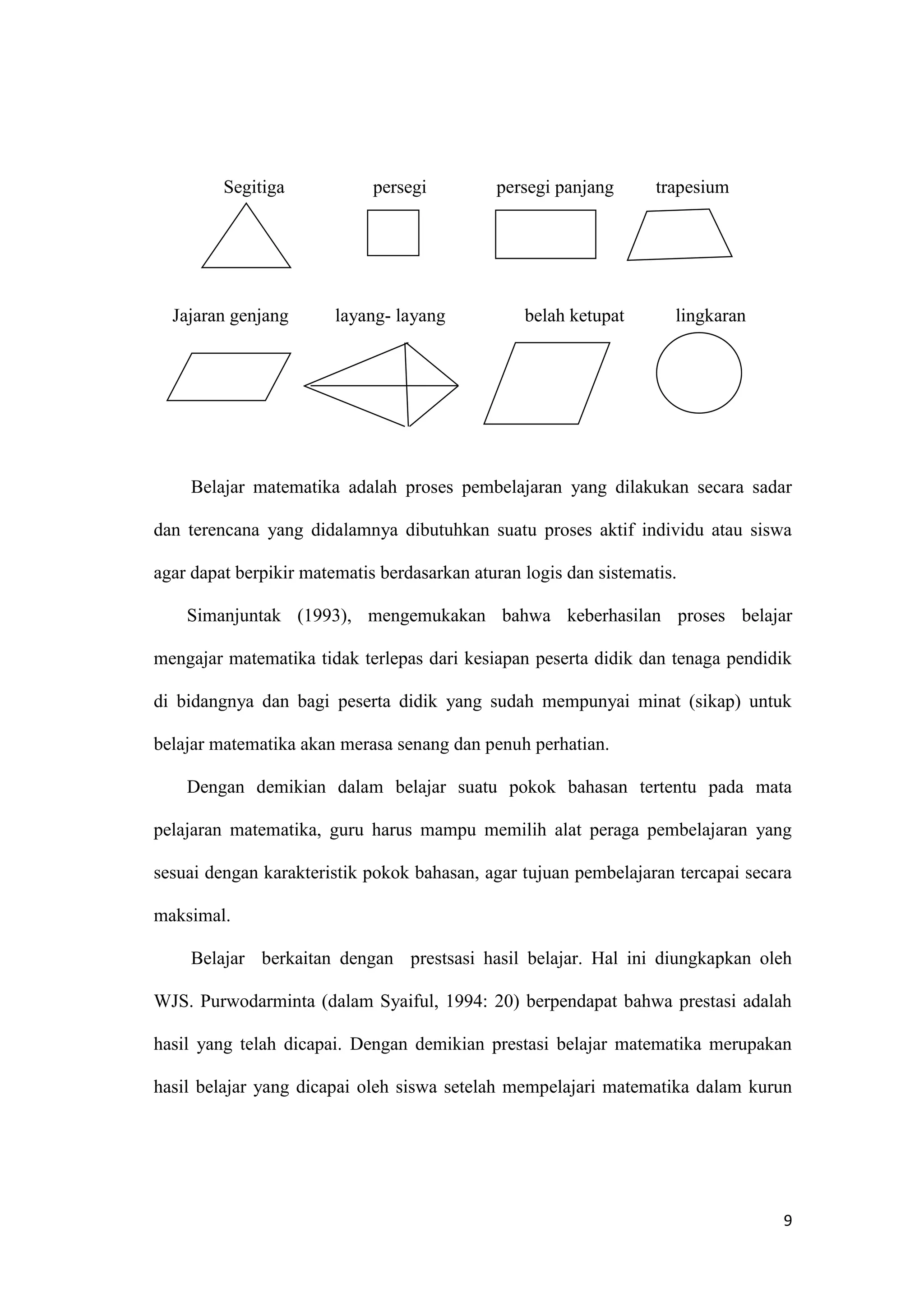 9
Segitiga persegi persegi panjang trapesium
Jajaran genjang layang- layang belah ketupat lingkaran
Belajar matematika adalah proses pembelajaran yang dilakukan secara sadar
dan terencana yang didalamnya dibutuhkan suatu proses aktif individu atau siswa
agar dapat berpikir matematis berdasarkan aturan logis dan sistematis.
Simanjuntak (1993), mengemukakan bahwa keberhasilan proses belajar
mengajar matematika tidak terlepas dari kesiapan peserta didik dan tenaga pendidik
di bidangnya dan bagi peserta didik yang sudah mempunyai minat (sikap) untuk
belajar matematika akan merasa senang dan penuh perhatian.
Dengan demikian dalam belajar suatu pokok bahasan tertentu pada mata
pelajaran matematika, guru harus mampu memilih alat peraga pembelajaran yang
sesuai dengan karakteristik pokok bahasan, agar tujuan pembelajaran tercapai secara
maksimal.
Belajar berkaitan dengan prestsasi hasil belajar. Hal ini diungkapkan oleh
WJS. Purwodarminta (dalam Syaiful, 1994: 20) berpendapat bahwa prestasi adalah
hasil yang telah dicapai. Dengan demikian prestasi belajar matematika merupakan
hasil belajar yang dicapai oleh siswa setelah mempelajari matematika dalam kurun
 