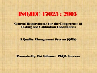ISO/IEC 17025 : 2005
General Requirements forthe Competence of
Testing and Calibration Laboratories
A Quality Management System(QMS)
Presented by Pat Kilbane : PKQA Services
 