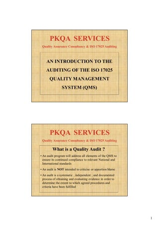 1
AN INTRODUCTION TO THE
AUDITING OF THE ISO 17025
QUALITY MANAGEMENT
SYSTEM (QMS)
Quality Assurance Consultancy & ISO 17025 Auditing
PKQA SERVICESPKQA SERVICES
What is a Quality Audit ?
• An audit program will address all elements of the QMS to
ensure its continued compliance to relevant National and
International standards
• An audit is NOT intended to criticise or apportion blame
• An audit is a systematic , independent , and documented
process of obtaining and evaluating evidence in order to
determine the extent to which agreed procedures and
criteria have been fulfilled
Quality Assurance Consultancy & ISO 17025 Auditing
PKQA SERVICESPKQA SERVICES
 