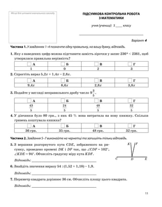 Місце для штампа навчального закладу ПІДСУМКОВА КОНТРОЛЬНА РОБОТА
З МАТЕМАТИКИ
учня (учениці) 5 ____ класу
______________________________________
Варіант 4
Частина 1. У завданнях 1–4 позначте одну правильну, на вашу думку, відповідь.
1. Яку з наведених цифр можна підставити замість зірочки у запис 236* < 2361, щоб
утворилася правильна нерівність?
А Б В Г
1 0 2 3
2. Спростіть вираз 5,2x + 1,4x – 2,8x.
А Б В Г
9,4x 6,6x 2,8x 3,8x
3. Подайте у вигляді неправильного дробу число
5
3
9 .
А Б В Г
5
43
5
24
5
48
5
32
4. У дівчинки було 80 грн., з них 45 % вона витратила на нову книжку. Скільки
гривень коштувала книжка?
А Б В Г
36 грн. 35 грн. 48 грн. 32 грн.
Частина 2. Завдання 5–7 виконайте на чернетці та запишіть тільки відповідь.
5. З вершини розгорнутого кута CDE, зображеного на ри
сунку, проведено промені DK і DF так, що ∠CDF = 102°,
∠KDE = 94°. Обчисліть градусну міру кута KDF.
Відповідь: _________________________________
6. Знайдіть значення виразу 54 : (1,52 + 1,18) – 1,9.
Відповідь: _________________________________
7. Периметр квадрата дорівнює 36 см. Обчисліть площу цього квадрата.
Відповідь: _________________________________
K
C D E
F
11
 