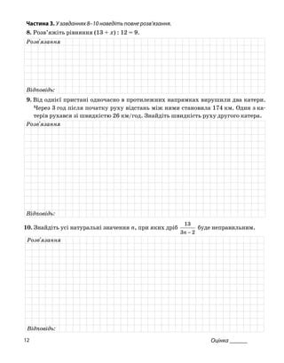 Частина 3. У завданнях 8–10 нав діть повне розв
8. Розв’яжіть рівняння (13 + x) : 12 = 9.
е ’язання.
Розв'язання
Відповідь:
. Від однієї пристані одночасно в пр9 отилежних напрямках вирушили два катери.
Через 3 год після початку руху відстань між ними становила 174 км. Один з ка
терів рухався зі швидкістю 26 /год. Знайдіть швидкість руху другог тера.км о ка
Розв'язання
Відповідь:
10. Знайд атуральні зн , при якихіть усі н ачення n дріб
23 −n
13
буде неправильним.
Розв'язання
Відповідь:
Оцінка ______12
 