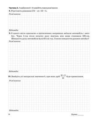 Частина 3. У завданнях 8–10 наведіть повне розв’язання.
8. Розв’яжіть рівняння (72 – x) : 13 = 5.
Розв'язання
Відповідь:
9. З одного міста одночасно в протилежних напрямках виїхали автомобіль і авто
бус. Через 5 год після початку руху відстань між ними становила 595 км.
Швидкість руху автомобіля була 65 км/год. З якою швидкістю рухався автобус?
Розв'язання
Відповідь:
10. Знайдіть усі натуральні значення b, при яких дріб
18
35 +b
буде правильним.
Розв'язання
Відповідь:
Оцінка ______14
 