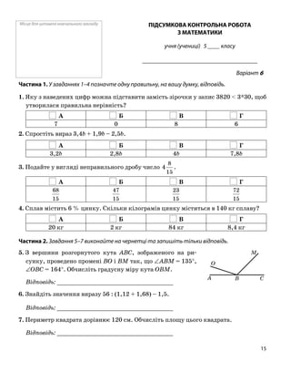 Місце для штампа навчального закладу ПІДСУМКОВА КОНТРОЛЬНА РОБОТА
З МАТЕМАТИКИ
учня (учениці) 5 ____ класу
______________________________________
Варіант 6
Частина 1. У завданнях 1–4 позначте одну правильну, на вашу думку, відповідь.
1. Яку з наведених цифр можна підставити замість зірочки у запис 3820 < 3*30, щоб
утворилася правильна нерівність?
А Б В Г
7 0 8 6
2. Спростіть вираз 3,4b + 1,9b – 2,5b.
А Б В Г
3,2b 2,8b 4b 7,8b
3. Подайте у вигляді неправильного дробу число
15
8
4 .
А Б В Г
15
68
15
47
15
23
15
72
4. Сплав містить 6 % цинку. Скільки кілограмів цинку міститься в 140 кг сплаву?
А Б В Г
20 кг 2 кг 84 кг 8,4 кг
Частина 2. Завдання 5–7 виконайте на чернетці та запишіть тільки відповідь.
5. З вершини розгорнутого кута ABC, зображеного на ри
сунку, проведено промені BO і BM так, що ∠ABM = 135°,
∠OBC = 164°. Обчисліть градусну міру кута OBM.
Відповідь: _________________________________
6. Знайдіть значення виразу 56 : (1,12 + 1,68) – 1,5.
Відповідь: _________________________________
7. Периметр квадрата дорівнює 120 см. Обчисліть площу цього квадрата.
Відповідь: _________________________________
O
A B C
M
15
 