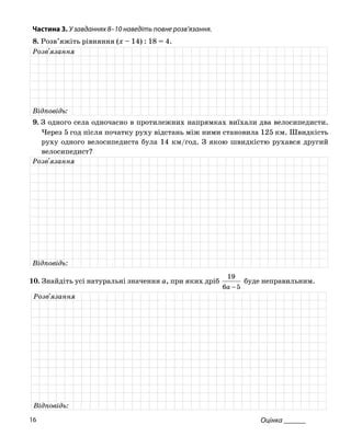 Частина 3. У завданнях 8–10 нав діть повне розв
8. Розв’яжіть рівняння (x – 14) : 18 = 4.
е ’язання.
Розв'язання
Відповідь:
. З одного села одночасно в протиле9 жних напрямках виїхали два велосипедисти.
Через 5 год після початку руху відстань між ними становила 125 км. Швидкість
руху одн велосипедиста бу км/год. З яко швидкістю рухав другий
велосипедист?
ого ла 14 ю ся
Розв'язання
Відповідь:
0. Знайдіть усі натуральні значення a, при яких дріб
1
1
56 −a
9
буде неправильним.
Розв'язання
Відповідь:
Оцінка ______16
 