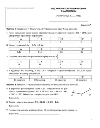 Місце для штампа навчального закладу ПІДСУМКОВА КОНТРОЛЬНА РОБОТА
З МАТЕМАТИКИ
учня (учениці) 5 ____ класу
______________________________________
Варіант 7
Частина 1. У завданнях 1–4 позначте одну правильну, на вашу думку, відповідь.
1. Яку з наведених цифр можна підставити замість зірочки у запис 4365 > 43*8, щоб
утворилася правильна нерівність?
А Б В Г
8 7 6 5
2. Спростіть вираз 1,4a – 0,7a + 0,4a.
А Б В Г
1,1a 11a 1,2a 12a
3. Подайте у вигляді неправильного дробу число
7
3
5 .
А Б В Г
7
26
7
38
7
8
7
15
4. У будинку 300 квартир, з них 15 % квартир є однокімнатними. Скільки одно
кімнатних квартир у будинку?
А Б В Г
30 квартир 20 квартир 45 квартир 50 квартир
Частина 2. Завдання 5–7 виконайте на чернетці та запишіть тільки відповідь.
5. З вершини розгорнутого кута ABC, зображеного на ри
сунку, проведено промені BD і BF так, що ∠ABF = 154°,
∠DBC = 172°. Обчисліть градусну міру кута DBF.
D
A B C
F
Відповідь: _________________________________
6. Знайдіть значення виразу 9,6 : (1,32 + 3,48) – 1,4.
Відповідь: _________________________________
7. Периметр квадрата дорівнює 8 см. Обчисліть площу цього квадрата.
Відповідь: _________________________________
17
 