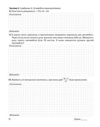 Частина 3. У завданнях 8–10 наведіть повне розв’язання.
8. Розв’яжіть рівняння (x + 17) : 6 = 12.
Розв'язання
Відповідь:
9. З одного міста одночасно в протилежних напрямках вирушили два автомобілі.
Через 3 год після початку руху відстань між ними становила 432 км. Швидкість
руху одного автомобіля була 76 км/год. З якою швидкістю рухався другий
автомобіль?
Розв'язання
Відповідь:
10. Знайдіть усі натуральні значення a, при яких дріб
17
14 +a
буде правильним.
Розв'язання
Відповідь:
Оцінка ______18
 