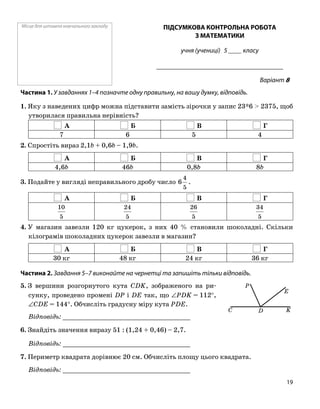 Місце для штампа навчального закладу ПІДСУМКОВА КОНТРОЛЬНА РОБОТА
З МАТЕМАТИКИ
учня (учениці) 5 ____ класу
______________________________________
Варіант 8
Частина 1. У завданнях 1–4 позначте одну правильну, на вашу думку, відповідь.
1. Яку з наведених цифр можна підставити замість зірочки у запис 23*6 > 2375, щоб
утворилася правильна нерівність?
А Б В Г
7 6 5 4
2. Спростіть вираз 2,1b + 0,6b – 1,9b.
А Б В Г
4,6b 46b 0,8b 8b
3. Подайте у вигляді неправильного дробу число
5
4
6 .
А Б В Г
5
10
5
24
5
26
5
34
4. У магазин завезли 120 кг цукерок, з них 40 % становили шоколадні. Скільки
кілограмів шоколадних цукерок завезли в магазин?
А Б В Г
30 кг 48 кг 24 кг 36 кг
Частина 2. Завдання 5–7 виконайте на чернетці та запишіть тільки відповідь.
5. З вершини розгорнутого кута CDK, зображеного на ри
сунку, проведено промені DP і DE так, що ∠PDK = 112°,
∠CDE = 144°. Обчисліть градусну міру кута PDE.
Відповідь: _________________________________
6. Знайдіть значення виразу 51 : (1,24 + 0,46) – 2,7.
Відповідь: _________________________________
7. Периметр квадрата дорівнює 20 см. Обчисліть площу цього квадрата.
Відповідь: _________________________________
P
C D K
E
19
 