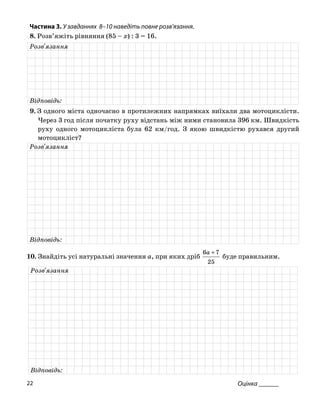 Частина 3. У завданнях 8–10 наведіть повне розв’язання.
8. Розв’яжіть рівняння (85 – x) : 3 = 16.
Розв'язання
Відповідь:
9. З одного міста одночасно в протилежних напрямках виїхали два мотоциклісти.
Через 3 год після початку руху відстань між ними становила 396 км. Швидкість
руху одного мотоцикліста була 62 км/год. З якою швидкістю рухався другий
мотоцикліст?
Розв'язання
Відповідь:
10. Знайдіть усі натуральні значення a, при яких дріб
25
76 +a
буде правильним.
Розв'язання
Відповідь:
Оцінка ______22
 