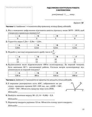 Місце для штампа навчального закладу ПІДСУМКОВА КОНТРОЛЬНА РОБОТА
З МАТЕМАТИКИ
учня (учениці) 5 ____ класу
______________________________________
Варіант 10
Частина 1. У завданнях 1–4 позначте одну правильну, на вашу думку, відповідь.
1. Яку з наведених цифр можна підставити замість зірочки у запис 56*9 < 5618, щоб
утворилася правильна нерівність?
А Б В Г
3 2 1 0
2. Спростіть вираз 1,2m + 2,9m – 1,6m.
А Б В Г
2,6m 2,5m 3,3m 4,2m
3. Подайте у вигляді неправильного дробу число
13
6
2 .
А Б В Г
13
21
13
25
13
32
13
8
4. Будівельники мали відремонтувати 400 м шляхопроводу. За перший тиждень
було виконано 32 % запланованої роботи. Скільки метрів шляхопроводу від
ремонтували за перший тиждень?
А Б В Г
128 м 80 м 144 м 160 м
Частина 2. Завдання 5–7 виконайте на чернетці та запишіть тільки відповідь.
5. З вершини розгорнутого кута AOC, зображеного на ри
сунку, проведено промені OD і OB так, що ∠AOB = 136°,
∠COD = 105°. Обчисліть градусну міру кута DOB.
Відповідь: _________________________________
6. Знайдіть значення виразу 36 : (1,14 + 0,66) – 2,3.
Відповідь: _________________________________
7. Периметр квадрата дорівнює 12 см. Обчисліть площу цього квадрата.
Відповідь: _________________________________
D
A O C
B
23
 