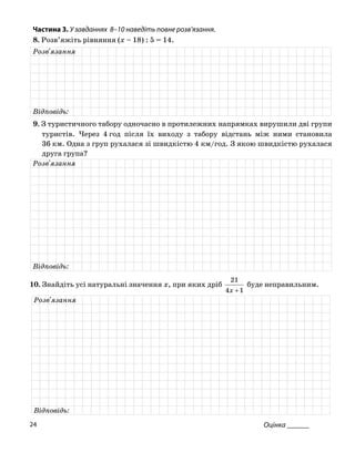 Частина 3. У завданнях 8–10 на діть повне роз
8. Розв’яжіть рівняння (x – 18) : 5 = 14.
ве в’язання.
Розв'язання
Відповідь:
. З туристичного табору одночасно в9 протилежних напрямках вирушили дві групи
туристів. 4 год після їх з табору відстань між ними становила
36 км. Од груп рухалася зі видкістю 4 км/го якою швидкістю халася
друга група?
Через
на з
виходу
ш д. З ру
Розв'язання
Відповідь:
10. Знайдіть натуральні значення x, при яких дрібусі
14x
21
+
буде неправильним.
Розв'язання
Відповідь:
Оцінка ______24
 