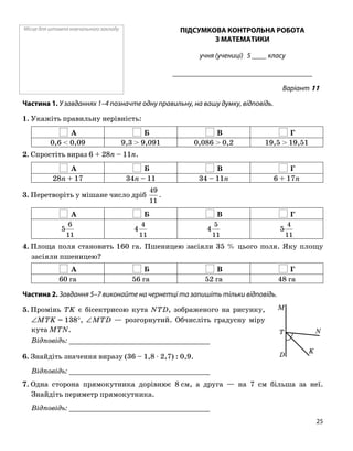 Місце для штампа навчального закладу ПІДСУМКОВА КОНТРОЛЬНА РОБОТА
З МАТЕМАТИКИ
учня (учениці) 5 ____ класу
______________________________________
Варіант 11
Частина 1. У завданнях 1–4 позначте одну правильну, на вашу думку, відповідь.
1. Укажіть правильну нерівність:
А Б В Г
0,6 < 0,09 9,3 > 9,091 0,086 > 0,2 19,5 > 19,51
2. Спростіть вираз 6 + 28n – 11n.
А Б В Г
28n + 17 34n – 11 34 – 11n 6 + 17n
3. Перетворіть у мішане число дріб
11
49
.
А Б В Г
11
6
5
11
4
4
11
5
4
11
4
5
4. Площа поля становить 160 га. Пшеницею засіяли 35 % цього поля. Яку площу
засіяли пшеницею?
А Б В Г
60 га 56 га 52 га 48 га
Частина 2. Завдання 5–7 виконайте на чернетці та запишіть тільки відповідь.
K
M
N
D
T
5. Промінь TK є бісектрисою кута NTD, зображеного на рисунку,
∠MTK = 138°, ∠MTD — розгорнутий. Обчисліть градусну міру
кута MTN.
Відповідь: _________________________________
6. Знайдіть значення виразу (36 – 1,8 ⋅ 2,7) : 0,9.
Відповідь: _________________________________
7. Одна сторона прямокутника дорівнює 8 см, а друга — на 7 см більша за неї.
Знайдіть периметр прямокутника.
Відповідь: _________________________________
25
 