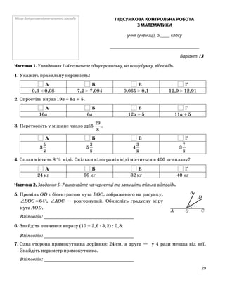 Місце для штампа навчального закладу ПІДСУМКОВА КОНТРОЛЬНА РОБОТА
З МАТЕМАТИКИ
учня (учениці) 5 ____ класу
______________________________________
Варіант 13
Частина 1. У завданнях 1–4 позначте одну правильну, на вашу думку, відповідь.
1. Укажіть правильну нерівність:
А Б В Г
0,3 < 0,08 7,2 > 7,094 0,065 > 0,1 12,9 > 12,91
2. Спростіть вираз 19a – 8a + 5.
А Б В Г
16a 6a 12a + 5 11a + 5
3. Перетворіть у мішане число дріб
8
29
.
А Б В Г
8
5
3
8
3
5
8
3
4
8
7
3
4. Сплав містить 8 % міді. Скільки кілограмів міді міститься в 400 кг сплаву?
А Б В Г
24 кг 50 кг 32 кг 40 кг
Частина 2. Завдання 5–7 виконайте на чернетці та запишіть тільки відповідь.
OA C
D
B5. Промінь OD є бісектрисою кута BOC, зображеного на рисунку,
∠AOC — розгорнутий. Обчисліть градусну міру
кута AOD.
,64°=∠BOC
Відповідь: _________________________________
6. Знайдіть значення виразу (10 – 2,6 ⋅ 3,2) : 0,8.
Відповідь: _________________________________
7. Одна сторона прямокутника дорівнює 24 см, а друга — у 4 рази менша від неї.
Знайдіть периметр прямокутника.
Відповідь: _________________________________
29
 