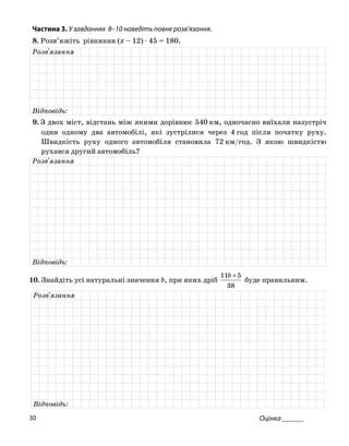 Частина 3. У завданнях 8–10 наведіть повне розв’язання.
8. Розв’яжіть рівняння (x – 12) ⋅ 45 = 180.
Розв'язання
Відповідь:
9. З двох міст, відстань між якими дорівнює 540 км, одночасно виїхали назустріч
один одному два автомобілі, які зустрілися через 4 год після початку руху.
Швидкість руху одного автомобіля становила 72 км/год. З якою швидкістю
рухався другий автомобіль?
Розв'язання
Відповідь:
10. Знайдіть усі натуральні значення b, при яких дріб
38
511 +b
буде правильним.
Розв'язання
Відповідь:
Оцінка ______30
 