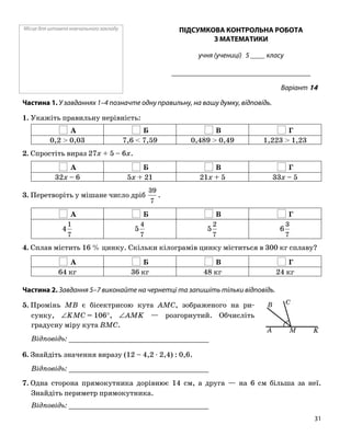 Місце для штампа навчального закладу ПІДСУМКОВА КОНТРОЛЬНА РОБОТА
З МАТЕМАТИКИ
учня (учениці) 5 ____ класу
______________________________________
Варіант 14
Частина 1. У завданнях 1–4 позначте одну правильну, на вашу думку, відповідь.
1. Укажіть правильну нерівність:
А Б В Г
0,2 > 0,03 7,6 < 7,59 0,489 > 0,49 1,223 > 1,23
2. Спростіть вираз 27x + 5 – 6x.
А Б В Г
32x – 6 5x + 21 21x + 5 33x – 5
3. Перетворіть у мішане число дріб
7
39
.
А Б В Г
7
1
4
7
4
5
7
2
5
7
3
6
4. Сплав містить 16 % цинку. Скільки кілограмів цинку міститься в 300 кг сплаву?
А Б В Г
64 кг 36 кг 48 кг 24 кг
Частина 2. Завдання 5–7 виконайте на чернетці та запишіть тільки відповідь.
5. Промінь MB є бісектрисою кута AMC, зображеного на ри
сунку, ∠KMC = 106°, ∠AMK — розгорнутий. Обчисліть
градусну міру кута BMC.
Відповідь: _________________________________
6. Знайдіть значення виразу (12 – 4,2 ⋅ 2,4) : 0,6.
Відповідь: _________________________________
7. Одна сторона прямокутника дорівнює 14 см, а друга — на 6 см більша за неї.
Знайдіть периметр прямокутника.
Відповідь: _________________________________
MA
C
K
B
31
 