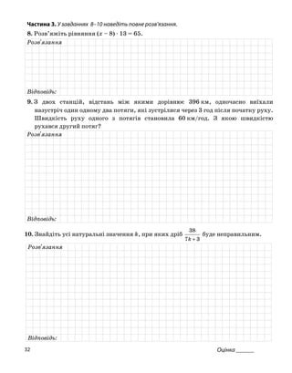 Частина 3. У завданнях 8–10 на діть повне роз
8. Розв’яжіть рівняння (x – 8) ⋅ 13 = 65.
ве в’язання.
Розв'язання
Відповідь:
9. З двох станцій, відстань між якими дорівнює 396 км, одночасно виїхали
назустріч один одному два потяги, які зустрілися через 3 год після початку руху.
Швидкість руху одного з потягів станов д. З я тюила 60 км/го кою швидкіс
рухався другий потяг?
Розв'язання
Відповідь:
38
0. Знайдіть усі натуральні значення k, при яких дріб буде неправильним.1
37 +k
Розв'язання
Відповідь:
Оцінка ______32
 