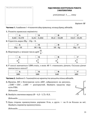 Місце для штампа навчального закладу ПІДСУМКОВА КОНТРОЛЬНА РОБОТА
З МАТЕМАТИКИ
учня (учениці) 5 ____ класу
______________________________________
Варіант 15
Частина 1. У завданнях 1–4 позначте одну правильну, на вашу думку, відповідь.
1. Укажіть правильну нерівність:
А Б В Г
0,63 < 0,578 3,24 > 3,234 18,2 < 18,09 13,9 > 13,91
2. Спростіть вираз 29y – 13y – 6.
А Б В Г
23y – 13 16 + 6y 16 – 6y 16y – 6
3. Перетворіть у мішане число дріб
9
31
.
А Б В Г
9
4
3
9
5
4
9
7
3
9
4
4
4. У школі навчаються 1200 учнів, з яких 40 % становлять дівчата. Скільки дівчат
навчається в школі?
А Б В Г
500 560 540 480
Частина 2. Завдання 5–7 виконайте на чернетці та запишіть тільки відповідь.
B
P
C
D A
5. Промінь BD є бісектрисою кута ABP, зображеного на рисунку,
∠DBC = 134°, ∠ABC — розгорнутий. Знайдіть градусну міру
кута PBA.
Відповідь: _________________________________
6. Знайдіть значення виразу (9 – 4,5 ⋅ 1,7) : 0,3.
Відповідь: _________________________________
7. Одна сторона прямокутника дорівнює 9 см, а друга — на 6 см більша за неї.
Знайдіть периметр прямокутника.
Відповідь: _________________________________
33
 