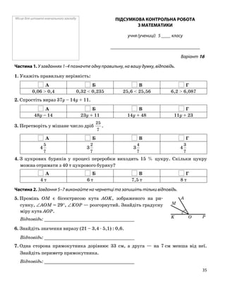 Місце для штампа навчального закладу ПІДСУМКОВА КОНТРОЛЬНА РОБОТА
З МАТЕМАТИКИ
учня (учениці) 5 ____ класу
______________________________________
Варіант 16
Частина 1. У завданнях 1–4 позначте одну правильну, на вашу думку, відповідь.
1. Укажіть правильну нерівність:
А Б В Г
0,06 > 0,4 0,32 < 0,235 25,6 < 25,56 6,2 > 6,087
2. Спростіть вираз 37y – 14y + 11.
А Б В Г
48y – 14 23y + 11 14y + 48 11y + 23
3. Перетворіть у мішане число дріб
7
25
.
А Б В Г
7
5
4
7
2
3
7
4
3
7
3
4
4. З цукрових буряків у процесі переробки виходить 15 % цукру. Скільки цукру
можна отримати з 40 т цукрового буряку?
А Б В Г
4 т 6 т 7,5 т 8 т
Частина 2. Завдання 5–7 виконайте на чернетці та запишіть тільки відповідь.
5. Промінь OM є бісектрисою кута AOK, зображеного на ри
сунку, ∠AOM = 29°, ∠KOP — розгорнутий. Знайдіть градусну
міру кута AOP.
Відповідь: _________________________________
6. Знайдіть значення виразу (21 – 3,4 ⋅ 5,1) : 0,6.
Відповідь: _________________________________
7. Одна сторона прямокутника дорівнює 33 см, а друга — на 7 см менша від неї.
Знайдіть периметр прямокутника.
Відповідь: _________________________________
O
M
PK
A
35
 