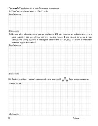 Частина 3. У завданнях 8–10 на діть повне роз
8. Розв’яжіть рівняння (x – 16) ⋅ 21 = 84.
ве в’язання.
Розв'язання
Відповідь:
9. З двох міст, відстань між якими дорівнює 460 км, одночасно виїхали назустріч
один одному два автобуси, які зустрілися через 4 год після початку руху.
Швидкість руху одного з автобусів становила 55 км/год. З якою швидкістю
рухався другий автобус?
Розв'язання
Відповідь:
51
10. Знайдіть усі натуральні значення k, при яких дріб
118 +k
буде неправильним.
Розв'язання
Відповідь:
Оцінка ______36
 