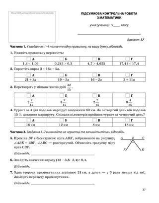 Місце для штампа навчального закладу ПІДСУМКОВА КОНТРОЛЬНА РОБОТА
З МАТЕМАТИКИ
учня (учениці) 5 ____ класу
______________________________________
Варіант 17
Частина 1. У завданнях 1–4 позначте одну правильну, на вашу думку, відповідь.
1. Укажіть правильну нерівність:
А Б В Г
1,4 < 1,06 0,243 > 0,3 4,7 > 4,625 17,41 < 17,4
2. Спростіть вираз 3 + 16a – 5a.
А Б В Г
21 + 3a 19 – 5a 16 – 2a 3 + 11a
3. Перетворіть у мішане число дріб
15
32
.
А Б В Г
15
2
2
15
2
3
15
7
2
15
4
3
4. Турист за 4 дні подолав маршрут завдовжки 80 км. За четвертий день він подолав
15 % довжини маршруту. Скільки кілометрів пройшов турист за четвертий день?
А Б В Г
16 км 12 км 8 км 18 км
Частина 2. Завдання 5–7 виконайте на чернетці та запишіть тільки відповідь.
K
A B C
F
5. Промінь BF є бісектрисою кута ABK, зображеного на рисунку,
∠ABK = 126°, ∠ABC — розгорнутий. Обчисліть градусну міру
кута CBF.
Відповідь: _________________________________
6. Знайдіть значення виразу (12 – 3,6 ⋅ 2,4) : 0,4.
Відповідь: _________________________________
7. Одна сторона прямокутника дорівнює 24 см, а друга — у 3 рази менша від неї.
Знайдіть периметр прямокутника.
Відповідь: _________________________________
37
 