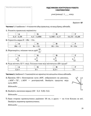 Місце для штампа навчального закладу ПІДСУМКОВА КОНТРОЛЬНА РОБОТА
З МАТЕМАТИКИ
учня (учениці) 5 ____ класу
______________________________________
Варіант 18
Частина 1. У завданнях 1–4 позначте одну правильну, на вашу думку, відповідь.
1. Укажіть правильну нерівність:
А Б В Г
2,4 < 2,39 4,1 > 4,086 5,168 > 5,17 15,73 < 15,68
2. Спростіть вираз 9 + 26c – 11c.
А Б В Г
26c – 2 9c + 15 35 – 11c 9 + 15c
3. Перетворіть у мішане число дріб
13
58
.
А Б В Г
13
8
5
13
8
4
13
6
4
13
7
5
4. Руда містить 12 % міді. Скільки тонн міді міститься в 20 т руди?
А Б В Г
2,4 т 3 т 2,5 т 5 т
Частина 2. Завдання 5–7 виконайте на чернетці та запишіть тільки відповідь.
5. Промінь OD є бісектрисою кута AOF, зображеного на рисунку,
∠AOF = 72°, ∠AON — розгорнутий. Знайдіть градусну міру
кута DON.
Відповідь: _________________________________
6. Знайдіть значення виразу (10 – 2,5 ⋅ 0,9) : 0,2.
Відповідь: _________________________________
7. Одна сторона прямокутника дорівнює 18 см, а друга — на 4 см більша за неї.
Знайдіть периметр прямокутника.
Відповідь: _________________________________
O
F
N
AD
39
 