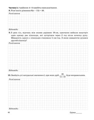 Частина 3. У завданнях 8–10 на діть повне роз
8. Розв’яжіть рівняння 6(x – 15) = 48.
ве в’язання.
Розв'язання
Відповідь:
9. З двох сіл, відстань між якими дорівнює 18 км, одночасно вийшли назустріч
один одному два пішоходи, зустрілися чере год після початку руху.
Шви ого з піш овила 5 ою шв ся
які з 2
дкість одн оходів стан км/год. З як идкістю рухав
другий пішохід?
Розв'язання
Відповідь:
10. Знайдіть усі натуральні значення d, при яких дріб
107 +d
38
буде неправильним.
Розв'язання
Відповідь:
Оцінка ______40
 