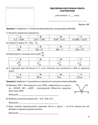 Місце для штампа навчального закладу ПІДСУМКОВА КОНТРОЛЬНА РОБОТА
З МАТЕМАТИКИ
учня (учениці) 5 ____ класу
______________________________________
Варіант 19
Частина 1. У завданнях 1–4 позначте одну правильну, на вашу думку, відповідь.
1. Укажіть правильну нерівність:
А Б В Г
4,1 > 3,99 7,81 > 7,98 0,02 > 0,11 14,293 > 14,31
2. Спростіть вираз 15 + 31y – 7y.
А Б В Г
39y 31y + 8 46y – 7 24y + 15
3. Перетворіть у мішане число дріб
19
43
.
А Б В Г
19
16
3
19
7
2
19
5
2
19
1
3
4. У морській воді міститься 4 % солі. Скільки солі міститься в 450 кг морської
води?
А Б В Г
18 кг 16 кг 9 кг 4,5 кг
Частина 2. Завдання 5–7 виконайте на чернетці та запишіть тільки відповідь.
DA B
MK5. Промінь DM є бісектрисою кута KDB, зображеного на рисун
ку, ∠KDM = 56°, ∠ADB — розгорнутий. Обчисліть градусну
міру кута ADK.
Відповідь: _________________________________
6. Знайдіть значення виразу (21 – 5,6 ⋅ 2,8) : 0,7.
Відповідь: _________________________________
7. Одна сторона прямокутника дорівнює 16 см, а друга — на 3 см менша від неї.
Знайдіть периметр прямокутника.
Відповідь: _________________________________
41
 