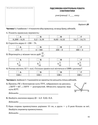 Місце для штампа навчального закладу ПІДСУМКОВА КОНТРОЛЬНА РОБОТА
З МАТЕМАТИКИ
учня (учениці) 5 ____ класу
______________________________________
Варіант 20
Частина 1. У завданнях 1–4 позначте одну правильну, на вашу думку, відповідь.
1. Укажіть правильну нерівність:
А Б В Г
8,299 > 8,31 3,2 < 3,19 0,03 < 0,12 14,7 > 14,71
2. Спростіть вираз 4 + 23b – 7b.
А Б В Г
27b – 7 4 + 16b 23b – 3 30b + 4
3. Перетворіть у мішане число дріб
12
41
.
А Б В Г
12
7
4
12
7
3
12
5
4
12
5
3
4. Розчин містить 12 % солі. Скільки грамів солі міститься в 1300 г розчину?
А Б В Г
156 г 132 г 130 г 168 г
Частина 2. Завдання 5–7 виконайте на чернетці та запишіть тільки відповідь.
5. Промінь FK є бісектрисою кута TFN, зображеного на рисунку,
∠MFT = 42°, ∠MFN — розгорнутий. Обчисліть градусну міру
кута KFT.
Відповідь: _________________________________
6. Знайдіть значення виразу (6 – 4,3 ⋅ 0,6) : 0,3.
Відповідь: _________________________________
7. Одна сторона прямокутника дорівнює 11 см, а друга — у 3 рази більша за неї.
Знайдіть периметр прямокутника.
Відповідь: _________________________________
FM N
KT
43
 