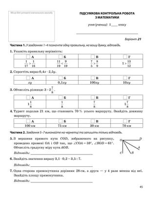 Місце для штампа навчального закладу ПІДСУМКОВА КОНТРОЛЬНА РОБОТА
З МАТЕМАТИКИ
учня (учениці) 5 ____ класу
______________________________________
Варіант 21
Частина 1. У завданнях 1–4 позначте одну правильну, на вашу думку, відповідь.
1. Укажіть правильну нерівність:
А Б В Г
16
1
17
1
>
19
9
19
11
<
9
8
5
7
>
12
13
1 >
2. Спростіть вираз 0,4x ⋅ 2,5y.
А Б В Г
xy 0,1xy 100xy 10xy
8
7
2−3. Обчисліть різницю 3 .
А Б В Г
8
1
1
8
1
8
7
8
7
1
4. Турист подолав 21 км, що становить 70 % усього маршруту. Знайдіть довжину
маршруту.
А Б В Г
100 км 75 км 30 км 70 км
Частина 2. Завдання 5–7 виконайте на чернетці та запишіть тільки відповідь.
5. З вершини прямого кута COD, зображеного на рисунку,
проведено промені OA і OB так, що ∠COA = 59°, ∠BOD = 61°.
Обчисліть градусну міру кута AOB.
O
C B
A
D
Відповідь: _________________________________
6. Знайдіть значення виразу 3,1 ⋅ 0,2 – 3,5 : 7.
Відповідь: _________________________________
7. Одна сторона прямокутника дорівнює 28 см, а друга — у 4 рази менша від неї.
Знайдіть площу прямокутника.
Відповідь: _________________________________
45
 
