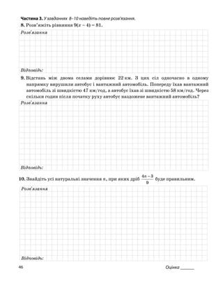 Частина 3. У завданнях 8–10 наведіть повне розв’язання.
8. Розв’яжіть рівняння 9(x – 4) = 81.
Розв'язання
Відповідь:
9. Відстань між двома селами дорівню км. З цих сіл одночасно в одномує 22
напрямку вирушили автобус і вантажний автомобіль. Попереду їхав вантажний
автомобіль зі швидкістю 47 км/год, а автобус їхав зі швидкістю 58 км/год. Через
скільки годин після початку руху автобус наздожене вантажний автомобіль?
Розв'язання
Відповідь:
10. Знайдіть усі натуральні значення n, при яких дріб
9
34 −n
буде правильним.
Розв'язання
Відповідь:
Оцінка ______46
 