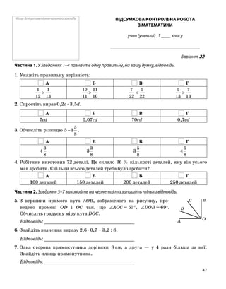 Місце для штампа навчального закладу ПІДСУМКОВА КОНТРОЛЬНА РОБОТА
З МАТЕМАТИКИ
учня (учениці) 5 ____ класу
______________________________________
Варіант 22
Частина 1. У завданнях 1–4 позначте одну правильну, на вашу думку, відповідь.
1. Укажіть правильну нерівність:
А Б В Г
13
1
12
1
>
10
11
11
10
>
22
5
22
7
<
13
7
13
5
>
2. Спростіть вираз 0,2c ⋅ 3,5d.
А Б В Г
7cd 0,07cd 70cd 0,7cd
3. Обчисліть різницю
8
5
15 − .
А Б В Г
8
3
4
8
3
3
8
5
3
8
5
4
4. Робітник виготовив 72 деталі. Це склало 36 % кількості деталей, яку він усього
мав зробити. Скільки всього деталей треба було зробити?
А Б В Г
100 деталей 150 деталей 200 деталей 250 деталей
Частина 2. Завдання 5–7 виконайте на чернетці та запишіть тільки відповідь.
5. З вершини прямого кута AOB, зображеного на рисунку, про
ведено промені OD і OC так, що ∠AOC = 53°, ∠DOB = 69°.
Обчисліть градусну міру кута DOC.
Відповідь: _________________________________
6. Знайдіть значення виразу 2,6 ⋅ 0,7 – 3,2 : 8.
Відповідь: _________________________________
7. Одна сторона прямокутника дорівнює 8 см, а друга — у 4 рази більша за неї.
Знайдіть площу прямокутника.
Відповідь: _________________________________
O
D
A
C B
47
 
