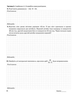 Частина 3. У завданнях 8–10 на діть повне роз
8. Розв’яжіть рівняння (x – 14) ⋅ 9 = 45.
ве в’язання.
Розв'язання
Відповідь:
9. Відстань між двома містами дорівнює 42 км. З цих міст одночасно в одному
напрямку рушили два автобуси. Перший автоб попереду зі швидкістю
48 км/год, другий наздоганяв його зі швидкістю 55 км/год. Через скільки годин
після початку руху другий автобус наздожене перший?
ви ус їхав
Розв'язання
Відповідь:
10. Зна уральні якийдіть усі нат значення a, при х дріб
83
26
буде не
+a
правильним.
Розв'язання
Відповідь:
Оцінка ______48
 