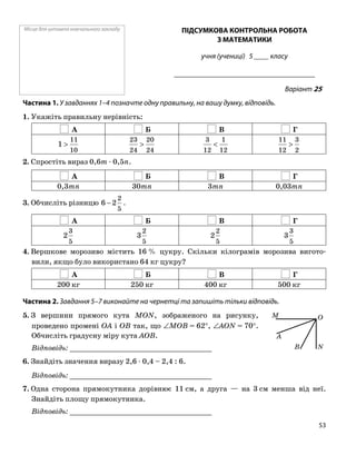 Місце для штампа навчального закладу ПІДСУМКОВА КОНТРОЛЬНА РОБОТА
З МАТЕМАТИКИ
учня (учениці) 5 ____ класу
______________________________________
Варіант 25
Частина 1. У завданнях 1–4 позначте одну правильну, на вашу думку, відповідь.
1. Укажіть правильну нерівність:
А Б В Г
10
11
1 >
24
20
24
23
>
12
1
12
3
<
2
3
12
11
>
2. Спростіть вираз 0,6m ⋅ 0,5n.
А Б В Г
0,3mn 30mn 3mn 0,03mn
5
2
2−3. Обчисліть різницю 6 .
А Б В Г
5
3
2
5
2
3
5
2
2
5
3
3
4. Вершкове морозиво містить 16 % цукру. Скільки кілограмів морозива вигото
вили, якщо було використано 64 кг цукру?
А Б В Г
200 кг 250 кг 400 кг 500 кг
Частина 2. Завдання 5–7 виконайте на чернетці та запишіть тільки відповідь.
5. З вершини прямого кута MON, зображеного на рисунку,
проведено промені OA і OB так, що ∠MOB = 62°, ∠AON = 70°.
Обчисліть градусну міру кута AOB.
O
A
N
M
BВідповідь: _________________________________
6. Знайдіть значення виразу 2,6 ⋅ 0,4 – 2,4 : 6.
Відповідь: _________________________________
7. Одна сторона прямокутника дорівнює 11 см, а друга — на 3 см менша від неї.
Знайдіть площу прямокутника.
Відповідь: _________________________________
53
 