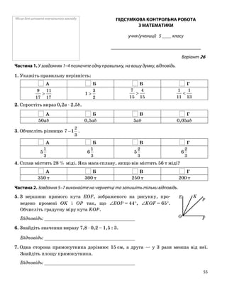 Місце для штампа навчального закладу ПІДСУМКОВА КОНТРОЛЬНА РОБОТА
З МАТЕМАТИКИ
учня (учениці) 5 ____ класу
______________________________________
Варіант 26
Частина 1. У завданнях 1–4 позначте одну правильну, на вашу думку, відповідь.
1. Укажіть правильну нерівність:
А Б В Г
17
11
17
9
>
2
3
1 >
15
4
15
7
>
13
1
11
1
<
2. Спростіть вираз 0,2a ⋅ 2,5b.
А Б В Г
50ab 0,5ab 5ab 0,05ab
3. Обчисліть різницю
3
2
17 − .
А Б В Г
3
1
5
3
1
6
3
2
5
3
2
6
4. Сплав містить 28 % міді. Яка маса сплаву, якщо він містить 56 т міді?
А Б В Г
350 т 300 т 250 т 200 т
Частина 2. Завдання 5–7 виконайте на чернетці та запишіть тільки відповідь.
5. З вершини прямого кута EOF, зображеного на рисунку, про
ведено промені OK і OP так, що ∠EOP = 44°, ∠KOF = 65°.
Обчисліть градусну міру кута KOP.
Відповідь: _________________________________
6. Знайдіть значення виразу 7,8 ⋅ 0,2 – 1,5 : 3.
Відповідь: _________________________________
7. Одна сторона прямокутника дорівнює 15 см, а друга — у 3 рази менша від неї.
Знайдіть площу прямокутника.
Відповідь: _________________________________
O F
KE
P
55
 