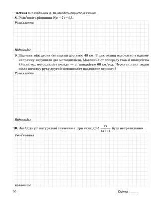 Частина 3. У завданнях 8–10 на діть повне роз
8. Розв’яжіть рівняння 9(x – 7) = 63.
ве в’язання.
Розв'язання
Відповідь:
9. Відстань між двома селищами дорівнює 48 км. З цих селищ одночасно в одному
напрямку рушили два мотоциклісти. Мотоцикл попереду їхав зі швидкістю
48 км/год, мотоцикліст позаду — зі швидкістю 60 км год. Через скільки годин
після початку руху другий мотоцикліст наздожене першого?
ви іст
/
Розв'язання
Відповідь:
0. Знайдіть усі натуральні значення a, при яких дріб
27
буде неправильним.1
114 +a
Розв'язання
Відповідь:
Оцінка ______56
 