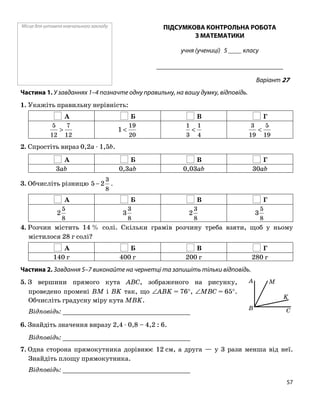 Місце для штампа навчального закладу ПІДСУМКОВА КОНТРОЛЬНА РОБОТА
З МАТЕМАТИКИ
учня (учениці) 5 ____ класу
______________________________________
Варіант 27
Частина 1. У завданнях 1–4 позначте одну правильну, на вашу думку, відповідь.
1. Укажіть правильну нерівність:
А Б В Г
12
7
12
5
>
20
19
1 <
4
1
3
1
<
19
5
19
3
<
2. Спростіть вираз 0,2a ⋅ 1,5b.
А Б В Г
3ab 0,3ab 0,03ab 30ab
8
3
2−3. Обчисліть різницю 5 .
А Б В Г
8
5
2
8
3
3
8
3
2
8
5
3
4. Розчин містить 14 % солі. Скільки грамів розчину треба взяти, щоб у ньому
містилося 28 г солі?
А Б В Г
140 г 400 г 200 г 280 г
Частина 2. Завдання 5–7 виконайте на чернетці та запишіть тільки відповідь.
K
A
C
M
B
5. З вершини прямого кута ABC, зображеного на рисунку,
проведено промені BM і BK так, що ∠ABK = 76°, ∠MBC = 65°.
Обчисліть градусну міру кута MBK.
Відповідь: _________________________________
6. Знайдіть значення виразу 2,4 ⋅ 0,8 – 4,2 : 6.
Відповідь: _________________________________
7. Одна сторона прямокутника дорівнює 12 см, а друга — у 3 рази менша від неї.
Знайдіть площу прямокутника.
Відповідь: _________________________________
57
 
