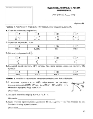 Місце для штампа навчального закладу ПІДСУМКОВА КОНТРОЛЬНА РОБОТА
З МАТЕМАТИКИ
учня (учениці) 5 ____ класу
______________________________________
Варіант 29
Частина 1. У завданнях 1–4 позначте одну правильну, на вашу думку, відповідь.
1. Укажіть правильну нерівність:
А Б В Г
7
1
12
1
>
17
9
17
7
>
30
31
1 >
19
11
19
8
<
2. Спростіть вираз 0,6c ⋅ 1,5b.
А Б В Г
0,9bc 0,09bc 9bc 90bc
7
5
2−5 .3. Обчисліть різницю
А Б В Г
7
2
3
7
5
2
7
5
3
7
2
2
4. Солодкий напій містить 12 % цукру. Яка маса напою, якщо він містить 60 г
цукру?
А Б В Г
300 г 500 г 400 г 450 г
Частина 2. Завдання 5–7 виконайте на чернетці та запишіть тільки відповідь.
5. З вершини прямого кута AOB, зображеного на рисунку,
проведено промені OM і ON так, що ∠AOM = 75°, ∠NOB = 41°.
Обчисліть градусну міру кута NOM.
O
A N
M
B
Відповідь: _________________________________
6. Знайдіть значення виразу 3,6 ⋅ 0,3 – 2,8 : 7.
Відповідь: _________________________________
7. Одна сторона прямокутника дорівнює 13 см, а друга — на 7 см більша за неї.
Знайдіть площу прямокутника.
Відповідь: _________________________________
61
 