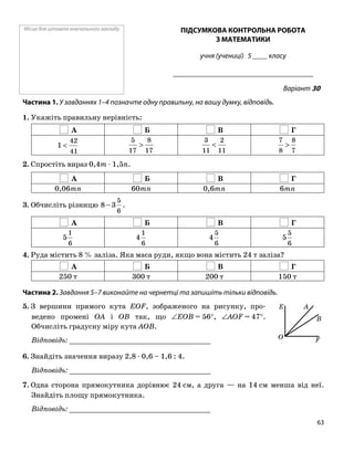 Місце для штампа навчального закладу ПІДСУМКОВА КОНТРОЛЬНА РОБОТА
З МАТЕМАТИКИ
учня (учениці) 5 ____ класу
______________________________________
Варіант 30
Частина 1. У завданнях 1–4 позначте одну правильну, на вашу думку, відповідь.
1. Укажіть правильну нерівність:
А Б В Г
41
42
1 <
17
8
17
5
>
11
2
11
3
<
7
8
8
7
>
2. Спростіть вираз 0,4m ⋅ 1,5n.
А Б В Г
0,06mn 60mn 0,6mn 6mn
3. Обчисліть різницю
6
5
38 − .
А Б В Г
6
1
5
6
1
4
6
5
4
6
5
5
4. Руда містить 8 % заліза. Яка маса руди, якщо вона містить 24 т заліза?
А Б В Г
250 т 300 т 200 т 150 т
Частина 2. Завдання 5–7 виконайте на чернетці та запишіть тільки відповідь.
5. З вершини прямого кута EOF, зображеного на рисунку, про
ведено промені OA і OB так, що ∠EOB = 56°, ∠AOF = 47°.
Обчисліть градусну міру кута AOB.
Відповідь: _________________________________
6. Знайдіть значення виразу 2,8 ⋅ 0,6 – 1,6 : 4.
Відповідь: _________________________________
7. Одна сторона прямокутника дорівнює 24 см, а друга — на 14 см менша від неї.
Знайдіть площу прямокутника.
Відповідь: _________________________________
O F
AE
B
63
 