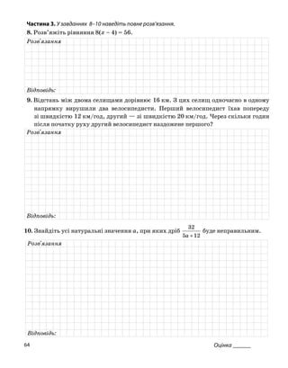Частина 3. У завданнях 8–10 на діть повне роз
8. Розв’яжіть рівняння 8(x – 4) = 56.
ве в’язання.
Розв'язання
Відповідь:
9. Відстань між двома селищами дорівнює 16 км. З цих селищ одночасно в одному
напрямку рушили два велосипедисти. Перши елосипедист їхав переду
зі швидкістю 12 км/год, другий — зі швидкістю 20 км/год. Через скільки годин
після початку руху другий велосипедист наздожене першого?
ви й в по
Розв'язання
Відповідь:
0. Знайдіть усі натуральні значення a, при яких дріб
32
буде неправильним.1
125 +a
Розв'язання
Відповідь:
Оцінка ______64
 