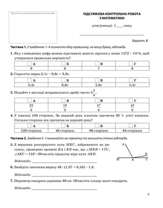 Місце для штампа навчального закладу ПІДСУМКОВА КОНТРОЛЬНА РОБОТА
З МАТЕМАТИКИ
учня (учениці) 5 ____ класу
______________________________________
Варіант 3
Частина 1. У завданнях 1–4 позначте одну правильну, на вашу думку, відповідь.
1. Яку з наведених цифр можна підставити замість зірочки у запис 1472 > 14*4, щоб
утворилася правильна нерівність?
А Б В Г
9 8 7 6
2. Спростіть вираз 2,1c – 0,6c + 3,9c.
А Б В Г
5,4c 6,6c 5,8c 5,2c
3. Подайте у вигляді неправильного дробу число
9
2
5 .
А Б В Г
9
23
9
19
9
47
9
42
4. У книжці 240 сторінок. За перший день хлопчик прочитав 20 % усієї книжки.
Скільки сторінок він прочитав за перший день?
А Б В Г
120 сторінок 48 сторінок 96 сторінок 64 сторінки
Частина 2. Завдання 5–7 виконайте на чернетці та запишіть тільки відповідь.
B
M K C
A5. З вершини розгорнутого кута MKC, зображеного на ри
сунку, проведено промені KA і KB так, що ∠MKB = 175°,
∠AKC = 118°. Обчисліть градусну міру кута AKB.
Відповідь: _________________________________
6. Знайдіть значення виразу 48 : (1,07 + 0,53) – 1,6.
Відповідь: _________________________________
7. Периметр квадрата дорівнює 80 см. Обчисліть площу цього квадрата.
Відповідь: _________________________________
9
 
