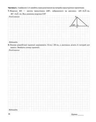 Частина 3. У завданнях 7, 8 наведіть повне розв’язання (за потреби користуйтеся чернеткою).
7. Відрізок BD — висота трикутника ABC, зображеного на рисунку, 32=AB см,
53=BC см. Яка довжина відрізка CD?
Розв'язання
Відповідь:
D
B
CA
60°
8. Основи рівнобічної трапеції дорівнюють 15 см і 33 см, а діагональ ділить її гострий кут
навпіл. Знайдіть площу трапеції.
Розв'язання
Відповідь:
Оцінка ______36
 