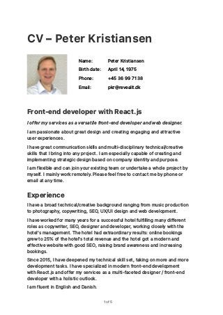CV – Peter Kristiansen
Front-end developer with React.js
I offer my services as a versatile front-end developer and web designer.
I am passionate about great design and creating engaging and attractive
user experiences. 
I have great communication skills and multi-disciplinary technical/creative
skills that I bring into any project. I am especially capable of creating and
implementing strategic design based on company identity and purpose.
I am flexible and can join your existing team or undertake a whole project by
myself. I mainly work remotely. Please feel free to contact me by phone or
email at any time.
Experience
I have a broad technical/creative background ranging from music production
to photography, copywriting, SEO, UX/UI design and web development.
I have worked for many years for a successful hotel fulfilling many different
roles as copywriter, SEO, designer and developer, working closely with the
hotel's management. The hotel had extraordinary results: online bookings
grew to 25% of the hotel's total revenue and the hotel got a modern and
effective website with good SEO, raising brand awareness and increasing
bookings.
Since 2015, I have deepened my technical skill set, taking on more and more
development tasks. I have specialized in modern front-end development
with React.js and offer my services as a multi-faceted designer / front-end
developer with a holistic outlook.
I am fluent in English and Danish.
of1 5
Name: Peter Kristiansen
Birth date: April 14, 1975
Phone: +45 36 99 71 38
Email: pkr@revealit.dk
 