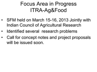 Focus Area in Progress 
ITRA-Ag&Food 
• SFM held on March 15-16, 2013 Jointly with 
Indian Council of Agricultural Research 
• Identified several research problems 
• Call for concept notes and project proposals 
will be issued soon. 
 