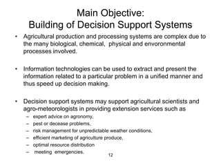 Main Objective: 
Building of Decision Support Systems 
• Agricultural production and processing systems are complex due to 
the many biological, chemical, physical and envoronmental 
processes involved. 
• Information technologies can be used to extract and present the 
information related to a particular problem in a unified manner and 
thus speed up decision making. 
• Decision support systems may support agricultural scientists and 
agro-meteorologists in providing extension services such as 
– expert advice on agronomy, 
– pest or decease problems, 
– risk management for unpredictable weather conditions, 
– efficient marketing of agriculture produce, 
– optimal resource distribution 
– meeting emergencies. 
12 
 