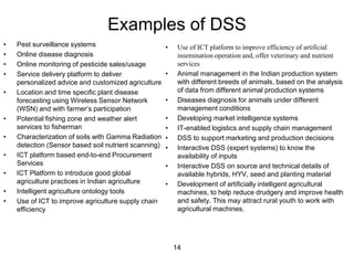 Examples of DSS 
• Pest surveillance systems 
• Online disease diagnosis 
• Online monitoring of pesticide sales/usage 
• Service delivery platform to deliver 
personalized advice and customized agriculture 
• Location and time specific plant disease 
forecasting using Wireless Sensor Network 
(WSN) and with farmer’s participation 
• Potential fishing zone and weather alert 
services to fisherman 
• Characterization of soils with Gamma Radiation 
detection (Sensor based soil nutrient scanning) 
• ICT platform based end-to-end Procurement 
Services 
• ICT Platform to introduce good global 
agriculture practices in Indian agriculture 
• Intelligent agriculture ontology tools 
• Use of ICT to improve agriculture supply chain 
efficiency 
• Use of ICT platform to improve efficiency of artificial 
insemination operation and, offer veterinary and nutrient 
services 
• Animal management in the Indian production system 
with different breeds of animals, based on the analysis 
of data from different animal production systems 
• Diseases diagnosis for animals under different 
management conditions 
• Developing market intelligence systems 
• IT-enabled logistics and supply chain management 
• DSS to support marketing and production decisions 
• Interactive DSS (expert systems) to know the 
availability of inputs 
• Interactive DSS on source and technical details of 
available hybrids, HYV, seed and planting material 
• Development of artificially intelligent agricultural 
machines, to help reduce drudgery and improve health 
and safety. This may attract rural youth to work with 
agricultural machines. 
14 
 