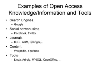 Examples of Open Access 
Knowledge/Information and Tools 
• Search Engines 
– Google 
• Social network sites 
– Facebook, Twitter 
• Journals 
– IEEE, ACM, Springer,.., 
• Content 
– Wikipedia, You tube 
• Tools 
– Linux, Adroid, MYSQL, OpenOffice, … 
 