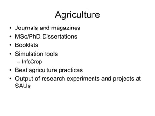 Agriculture 
• Journals and magazines 
• MSc/PhD Dissertations 
• Booklets 
• Simulation tools 
– InfoCrop 
• Best agriculture practices 
• Output of research experiments and projects at 
SAUs 
 
