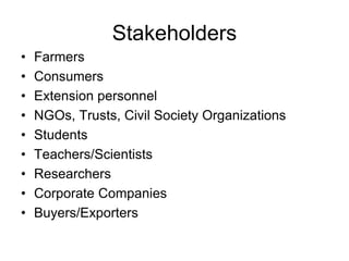 Stakeholders 
• Farmers 
• Consumers 
• Extension personnel 
• NGOs, Trusts, Civil Society Organizations 
• Students 
• Teachers/Scientists 
• Researchers 
• Corporate Companies 
• Buyers/Exporters 
 
